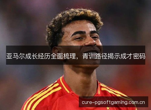 亚马尔成长经历全面梳理,青训路径揭示成才密码 亚马尔成长经历全面梳理,青训路径揭示成才密码