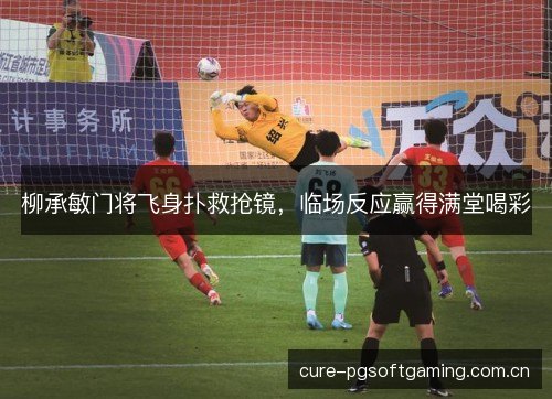 柳承敏门将飞身扑救抢镜，临场反应赢得满堂喝彩